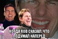  когда rob сказал, что подумал наперед