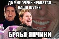 да мне очень нравятся ваши шутки, браья янчики