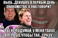 выеб...девушку в первый день знакомства, а она говорит: "ты не подумай, у меня такое впервые,чтобы так...сразу"