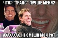 что? "транс" лучше меня? ахахахах, не смеши мой рот