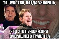 то чувство, когда узнаёшь, что это лучший друг вчерашнего траллера