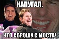 напугал, что сброшу с моста!