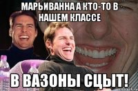 марьиванна а кто-то в нашем классе в вазоны сцыт!