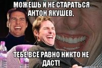 можешь и не стараться антон якушев, тебе всё равно никто не даст!