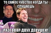 то самое чувство когда ты слушаешь разговор двух девушек!