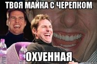 твоя майка с черепком охуенная