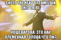 she is the head of family in this tribe кошеварова: это как племенная голова что ли?