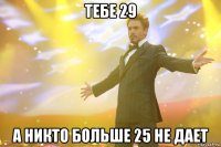 тебе 29 а никто больше 25 не дает