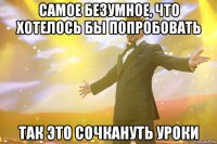 самое безумное, что хотелось бы попробовать так это сочкануть уроки