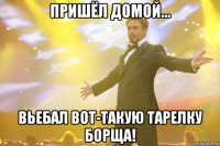 пришёл домой... вьебал вот-такую тарелку борща!