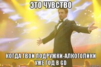 это чувство когда твои подружки-алкоголики уже год в gd