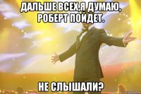 дальше всех,я думаю, роберт пойдет. не слышали?