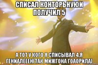 списал конторьнуюи получил 5 а тот у кого я списывал 4,я гениалееен(так мижгона гоаорила)