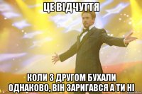 це відчуття коли з другом бухали однаково, він заригався а ти ні