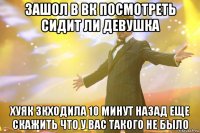 зашол в вк посмотреть сидит ли девушка хуяк зкходила 10 минут назад еще скажить что у вас такого не было