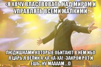 -я хочу властвовать над миром,и управлять всеми жалкими людишками,которые обитают в нём ибо я царь.я велик а-ха-ха-ха! -закрой рот,и ешь -ну маааам...:d