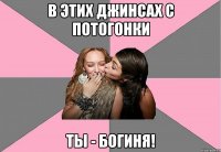 в этих джинсах с потогонки ты - богиня!