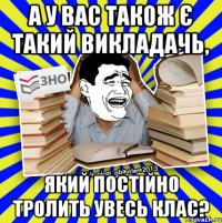 а у вас також є такий викладачь, який постійно тролить увесь клас?