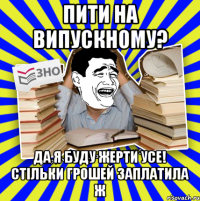 пити на випускному? да я буду жерти усе! стільки грошей заплатила ж