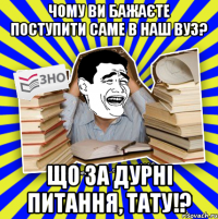 чому ви бажаєте поступити саме в наш вуз? що за дурні питання, тату!?