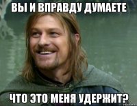 вы и вправду думаете что это меня удержит?