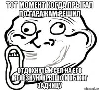 тот момент когда прыгал по гаражам решил отдохнуть и сел на его железную крышо и обжог задницу