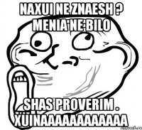 naxui ne znaesh ? menia ne bilo shas proverim . xuinaaaaaaaaaaaa