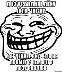 поздравляю лёху 19го числа а он делает вид, что не поймёт с чем я его поздравляю