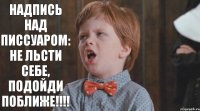 Надпись над писсуаром: Не льсти себе, ПОДОЙДИ ПОБЛИЖЕ!!!