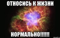 относись к жизни нормально!!!