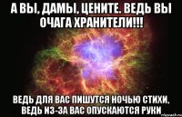 а вы, дамы, цените. ведь вы очага хранители!!! ведь для вас пишутся ночью стихи, ведь из-за вас опускаются руки