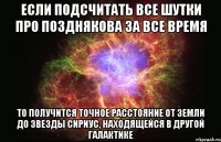 если подсчитать все шутки про позднякова за все время то получится точное расстояние от земли до звезды сириус, находящейся в другой галактике