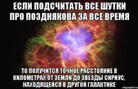 если подсчитать все шутки про позднякова за все время то получится точное расстояние в километрах от земли до звезды сириус, находящейся в другой галактике