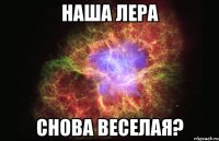 наша лера снова веселая?