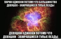 парни одиноки потому что большинство девушек - зажравшиеся тупые пезды девушки одиноки потому что девушки - звжравшиеся тупые пезды