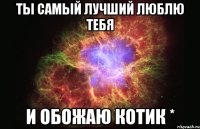 ты самый лучший люблю тебя и обожаю котик *