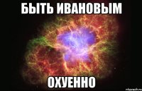 быть ивановым охуенно