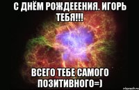 с днём рождееения. игорь тебя!!! всего тебе самого позитивного=)