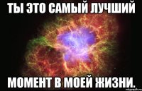 ты это самый лучший момент в моей жизни.