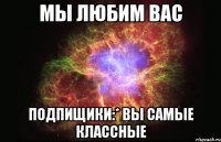 мы любим вас подпищики:* вы самые классные