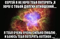 сергей я не хочу тебя потерять ,я хочу с тобой долгих отношений.... я тебя очень очень сильно люблю , и боюсь тебя потерять котёнок .....*