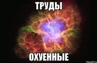 труды охуенные