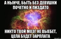 а нынче, быть без девушки почетно и пиздато никто твой мозг не выебет, цела будет зарплата