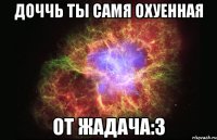 доччь ты самя охуенная от жадача:3