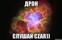 дрон слушай czar))