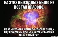 на этих выходных было не всё так классно, но за некоторые моменты спасибо свете,и ещё некоторым друзьям,которые были со мной в субботу!:*