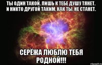 ты один такой. лишь к тебе душу тянет. и никто другой таким, как ты, не станет. серёжа люблю тебя родной!!!