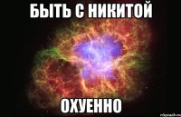 быть с никитой охуенно