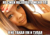 не смей называть меня тп! я не такая уж и тупая