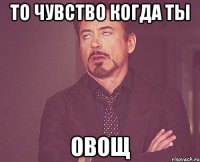 то чувство когда ты овощ